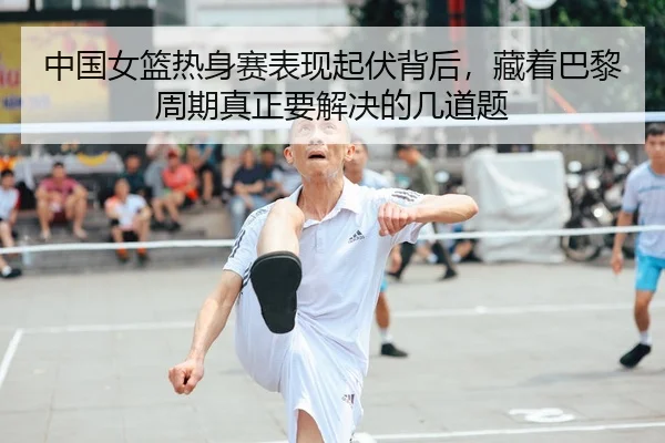 中国女篮热身赛表现起伏背后，藏着巴黎周期真正要解决的几道题